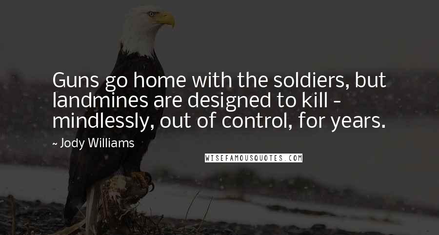 Jody Williams Quotes: Guns go home with the soldiers, but landmines are designed to kill - mindlessly, out of control, for years.