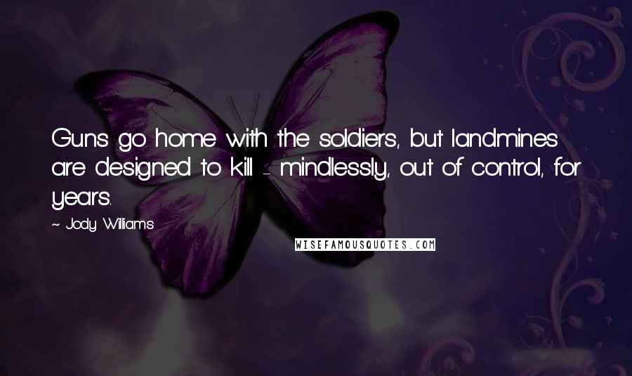 Jody Williams Quotes: Guns go home with the soldiers, but landmines are designed to kill - mindlessly, out of control, for years.