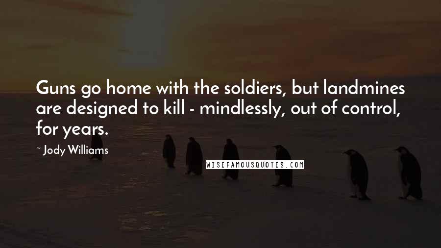 Jody Williams Quotes: Guns go home with the soldiers, but landmines are designed to kill - mindlessly, out of control, for years.