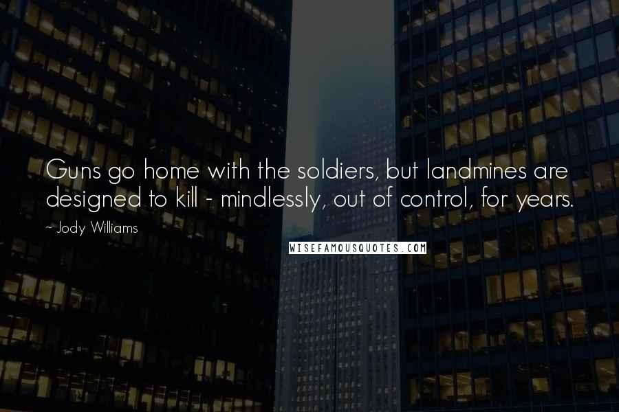 Jody Williams Quotes: Guns go home with the soldiers, but landmines are designed to kill - mindlessly, out of control, for years.