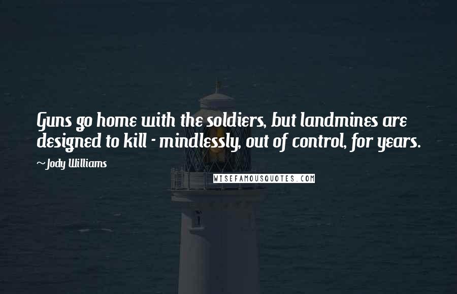 Jody Williams Quotes: Guns go home with the soldiers, but landmines are designed to kill - mindlessly, out of control, for years.