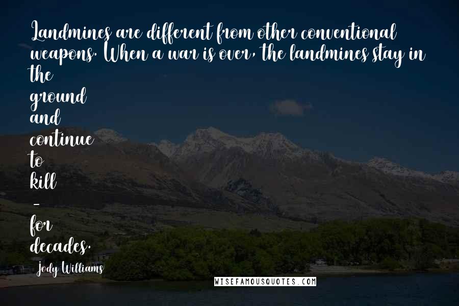 Jody Williams Quotes: Landmines are different from other conventional weapons. When a war is over, the landmines stay in the ground and continue to kill - for decades.