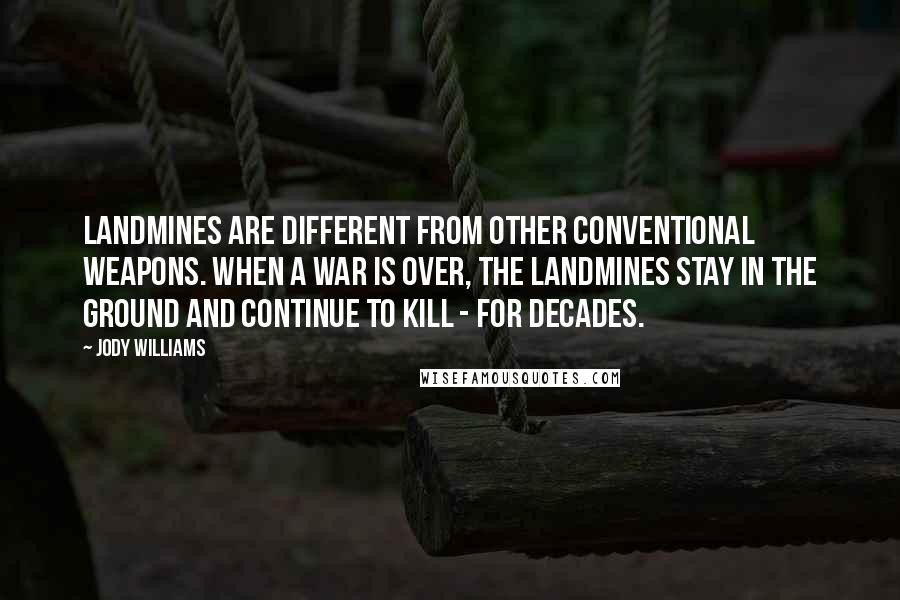 Jody Williams Quotes: Landmines are different from other conventional weapons. When a war is over, the landmines stay in the ground and continue to kill - for decades.