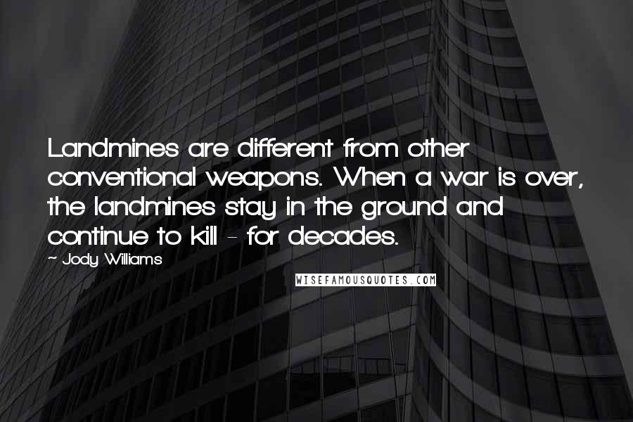 Jody Williams Quotes: Landmines are different from other conventional weapons. When a war is over, the landmines stay in the ground and continue to kill - for decades.