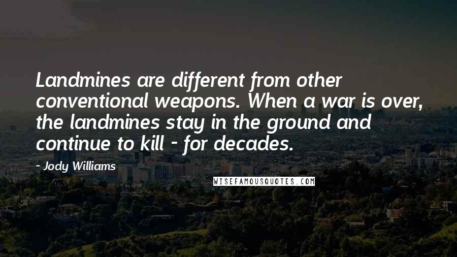 Jody Williams Quotes: Landmines are different from other conventional weapons. When a war is over, the landmines stay in the ground and continue to kill - for decades.