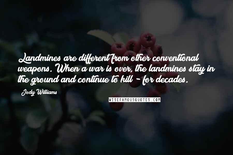 Jody Williams Quotes: Landmines are different from other conventional weapons. When a war is over, the landmines stay in the ground and continue to kill - for decades.