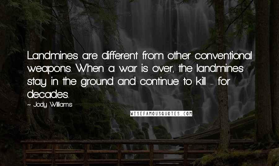 Jody Williams Quotes: Landmines are different from other conventional weapons. When a war is over, the landmines stay in the ground and continue to kill - for decades.