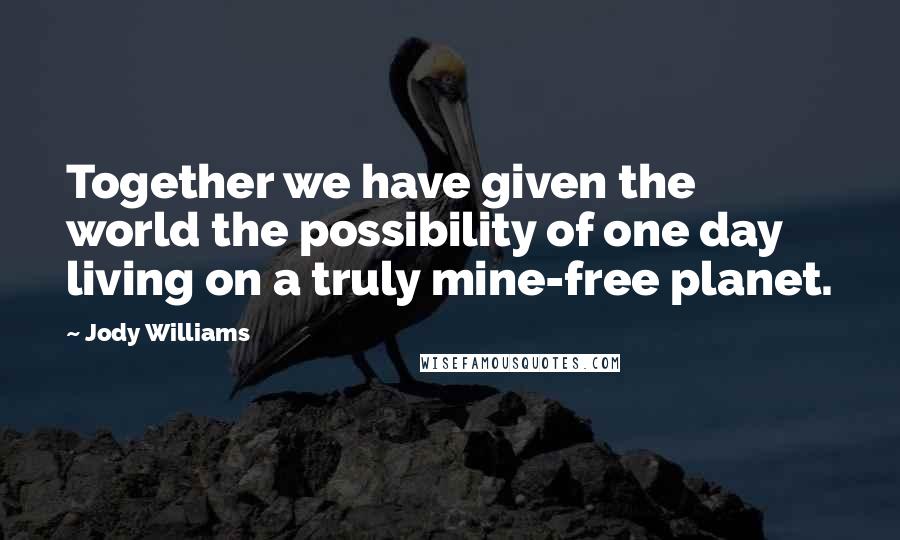 Jody Williams Quotes: Together we have given the world the possibility of one day living on a truly mine-free planet.