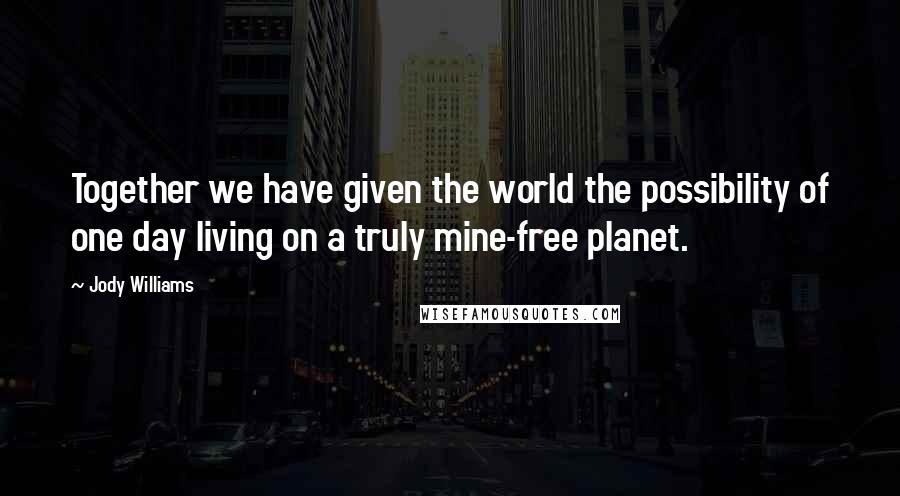 Jody Williams Quotes: Together we have given the world the possibility of one day living on a truly mine-free planet.