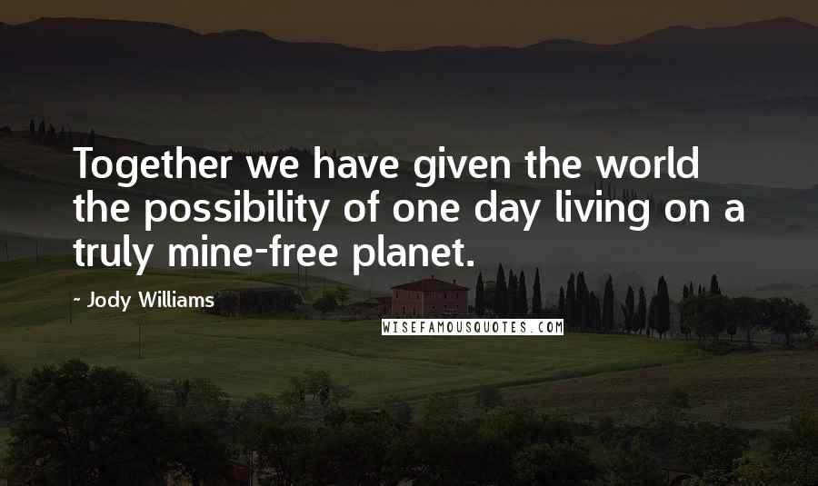 Jody Williams Quotes: Together we have given the world the possibility of one day living on a truly mine-free planet.