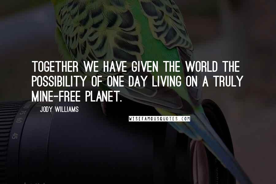 Jody Williams Quotes: Together we have given the world the possibility of one day living on a truly mine-free planet.