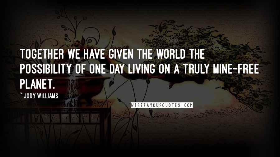 Jody Williams Quotes: Together we have given the world the possibility of one day living on a truly mine-free planet.