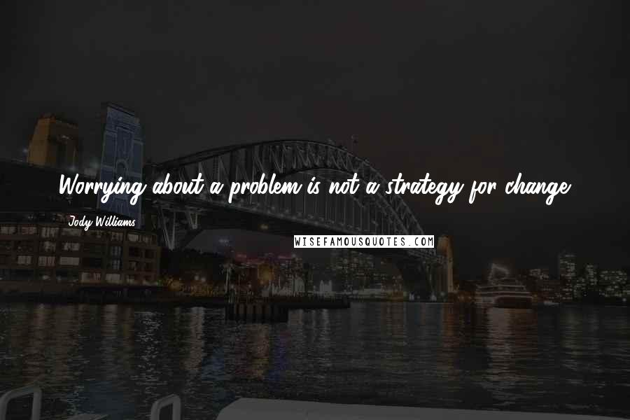 Jody Williams Quotes: Worrying about a problem is not a strategy for change.