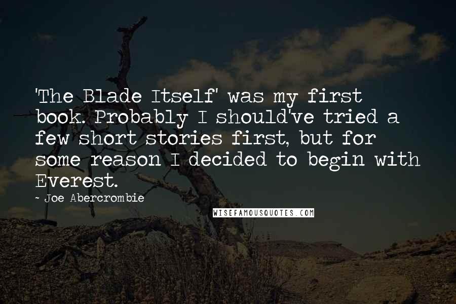 Joe Abercrombie Quotes: 'The Blade Itself' was my first book. Probably I should've tried a few short stories first, but for some reason I decided to begin with Everest.