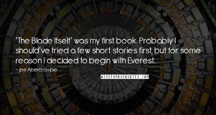 Joe Abercrombie Quotes: 'The Blade Itself' was my first book. Probably I should've tried a few short stories first, but for some reason I decided to begin with Everest.