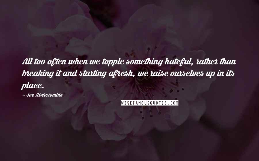 Joe Abercrombie Quotes: All too often when we topple something hateful, rather than breaking it and starting afresh, we raise ourselves up in its place.