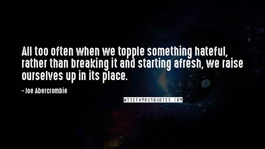 Joe Abercrombie Quotes: All too often when we topple something hateful, rather than breaking it and starting afresh, we raise ourselves up in its place.