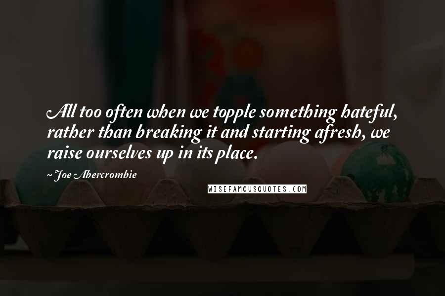 Joe Abercrombie Quotes: All too often when we topple something hateful, rather than breaking it and starting afresh, we raise ourselves up in its place.