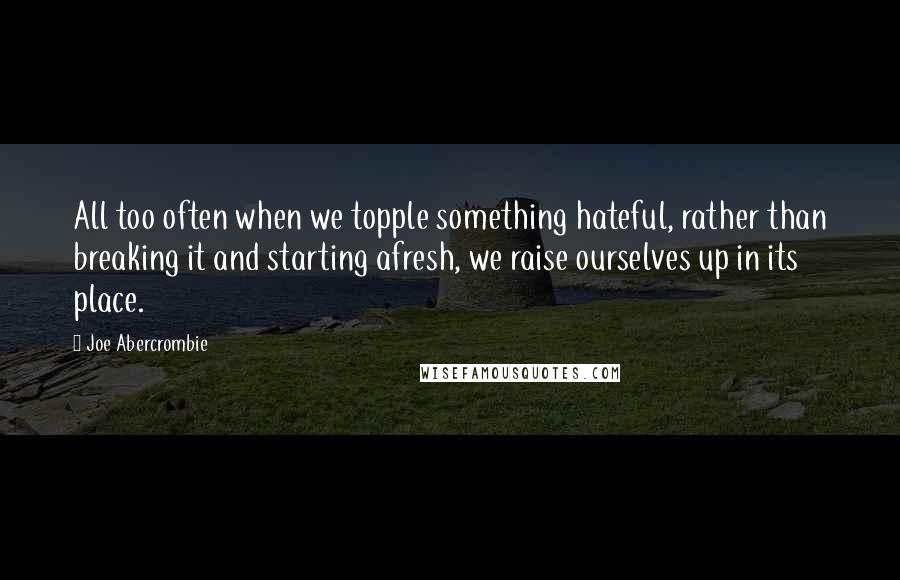 Joe Abercrombie Quotes: All too often when we topple something hateful, rather than breaking it and starting afresh, we raise ourselves up in its place.