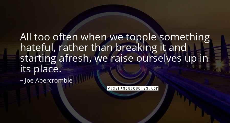 Joe Abercrombie Quotes: All too often when we topple something hateful, rather than breaking it and starting afresh, we raise ourselves up in its place.