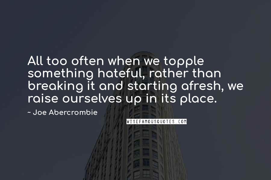 Joe Abercrombie Quotes: All too often when we topple something hateful, rather than breaking it and starting afresh, we raise ourselves up in its place.