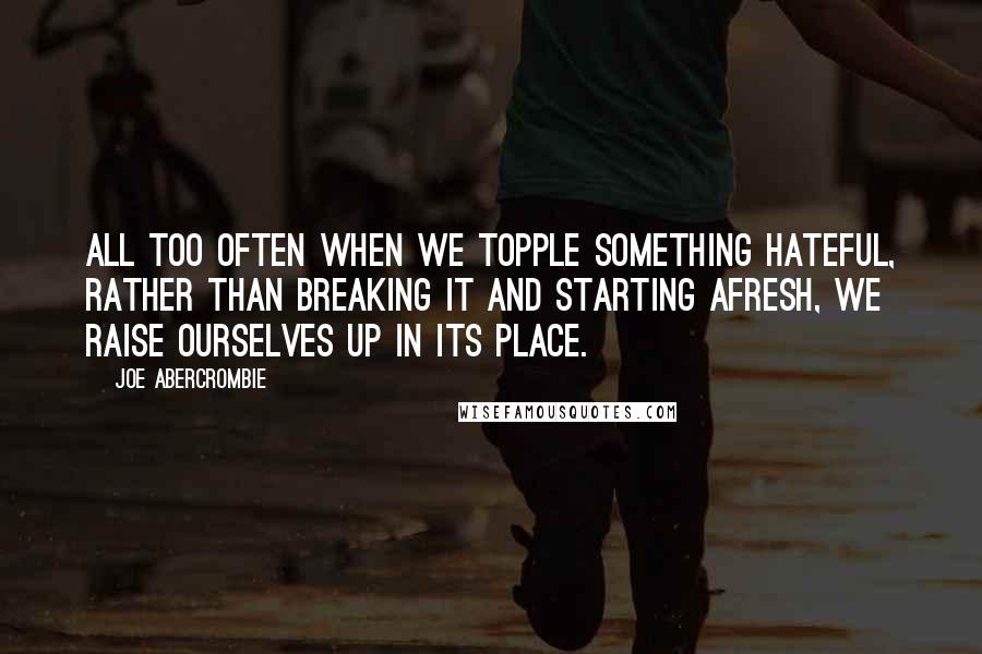 Joe Abercrombie Quotes: All too often when we topple something hateful, rather than breaking it and starting afresh, we raise ourselves up in its place.