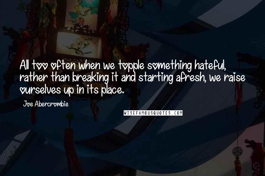 Joe Abercrombie Quotes: All too often when we topple something hateful, rather than breaking it and starting afresh, we raise ourselves up in its place.