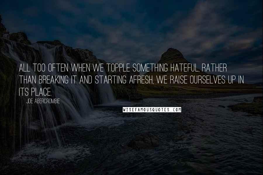 Joe Abercrombie Quotes: All too often when we topple something hateful, rather than breaking it and starting afresh, we raise ourselves up in its place.