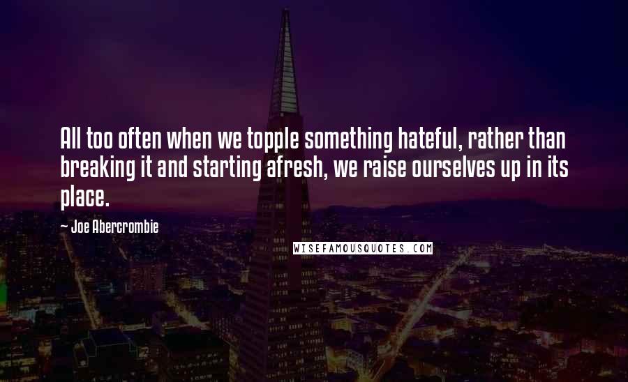 Joe Abercrombie Quotes: All too often when we topple something hateful, rather than breaking it and starting afresh, we raise ourselves up in its place.