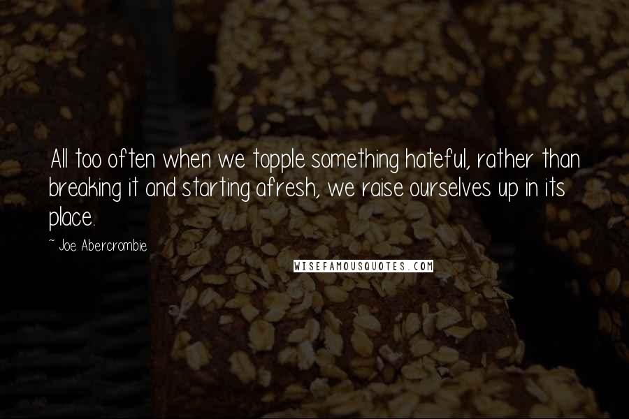 Joe Abercrombie Quotes: All too often when we topple something hateful, rather than breaking it and starting afresh, we raise ourselves up in its place.