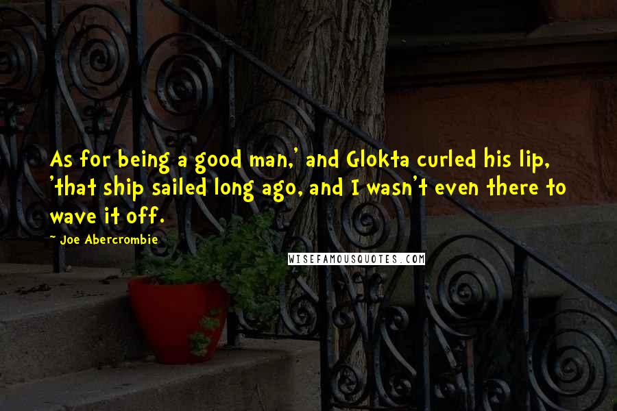 Joe Abercrombie Quotes: As for being a good man,' and Glokta curled his lip, 'that ship sailed long ago, and I wasn't even there to wave it off.