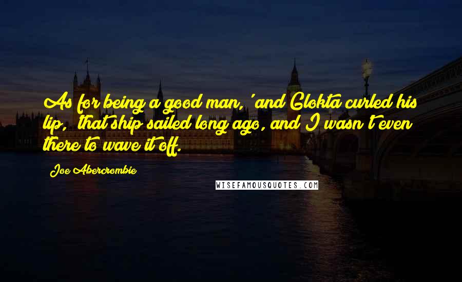 Joe Abercrombie Quotes: As for being a good man,' and Glokta curled his lip, 'that ship sailed long ago, and I wasn't even there to wave it off.