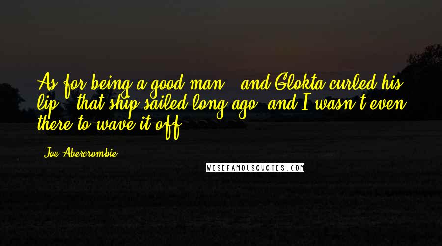 Joe Abercrombie Quotes: As for being a good man,' and Glokta curled his lip, 'that ship sailed long ago, and I wasn't even there to wave it off.