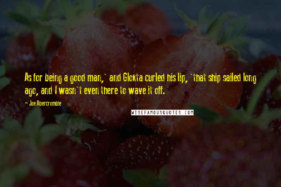 Joe Abercrombie Quotes: As for being a good man,' and Glokta curled his lip, 'that ship sailed long ago, and I wasn't even there to wave it off.