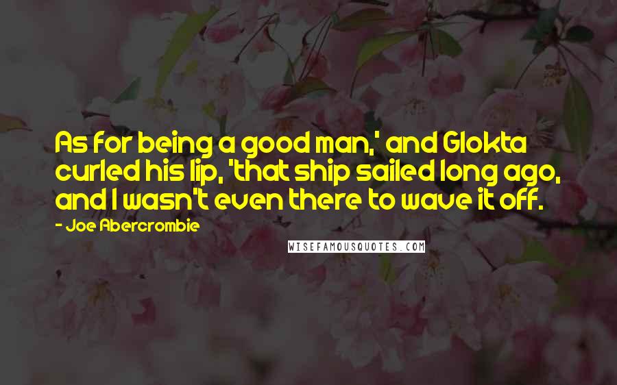 Joe Abercrombie Quotes: As for being a good man,' and Glokta curled his lip, 'that ship sailed long ago, and I wasn't even there to wave it off.