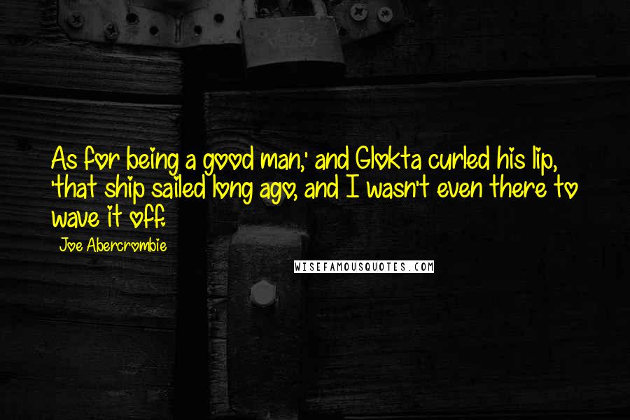 Joe Abercrombie Quotes: As for being a good man,' and Glokta curled his lip, 'that ship sailed long ago, and I wasn't even there to wave it off.