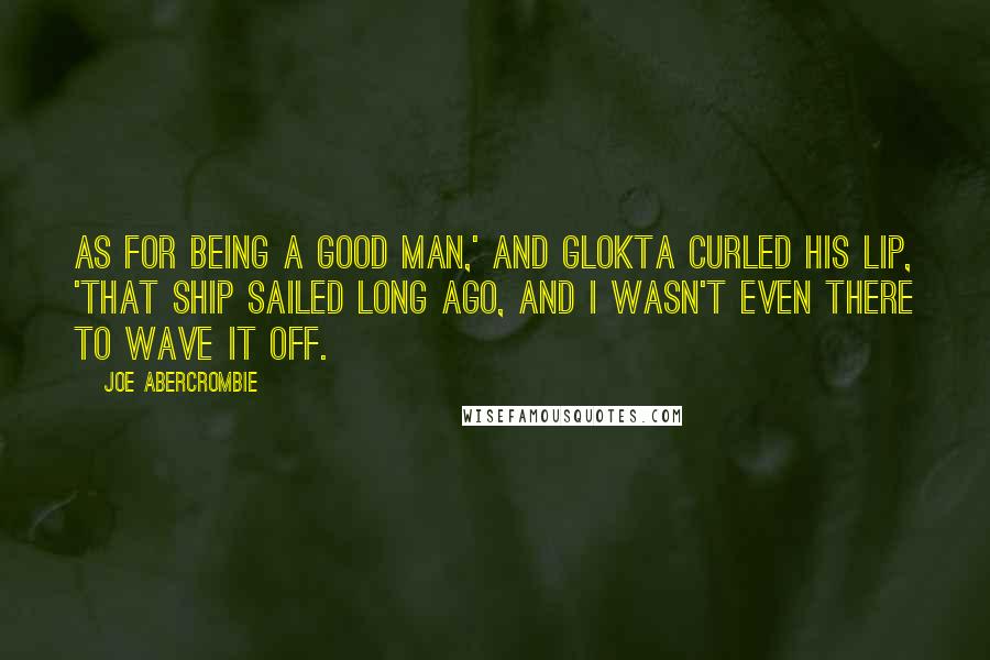 Joe Abercrombie Quotes: As for being a good man,' and Glokta curled his lip, 'that ship sailed long ago, and I wasn't even there to wave it off.