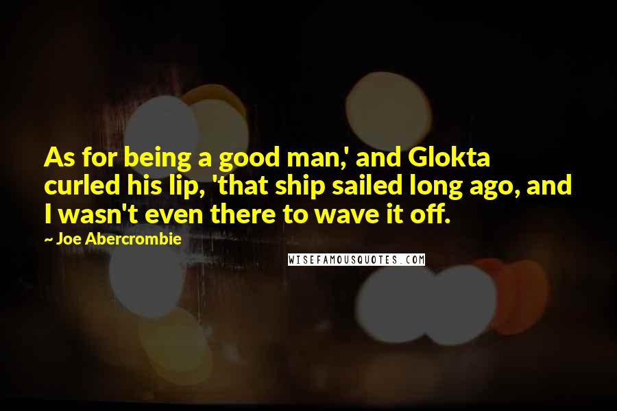 Joe Abercrombie Quotes: As for being a good man,' and Glokta curled his lip, 'that ship sailed long ago, and I wasn't even there to wave it off.