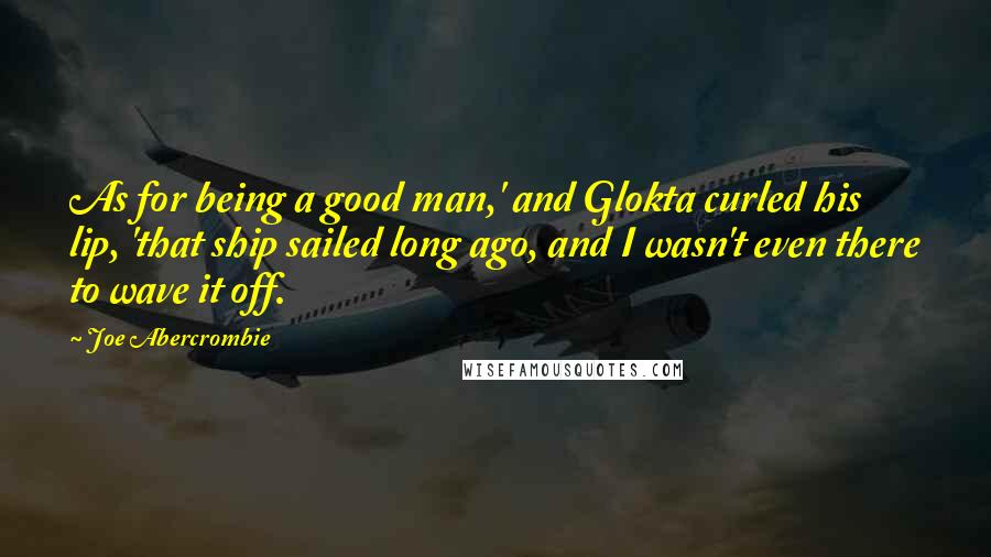 Joe Abercrombie Quotes: As for being a good man,' and Glokta curled his lip, 'that ship sailed long ago, and I wasn't even there to wave it off.