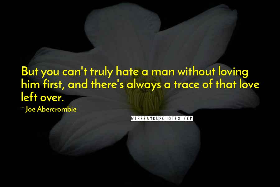 Joe Abercrombie Quotes: But you can't truly hate a man without loving him first, and there's always a trace of that love left over.