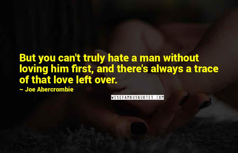 Joe Abercrombie Quotes: But you can't truly hate a man without loving him first, and there's always a trace of that love left over.