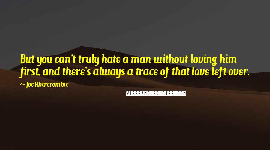 Joe Abercrombie Quotes: But you can't truly hate a man without loving him first, and there's always a trace of that love left over.