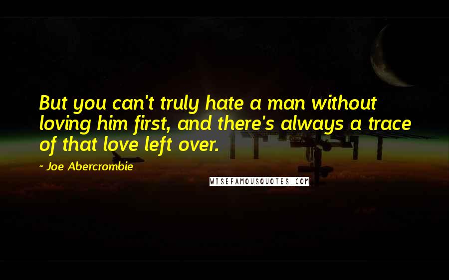 Joe Abercrombie Quotes: But you can't truly hate a man without loving him first, and there's always a trace of that love left over.