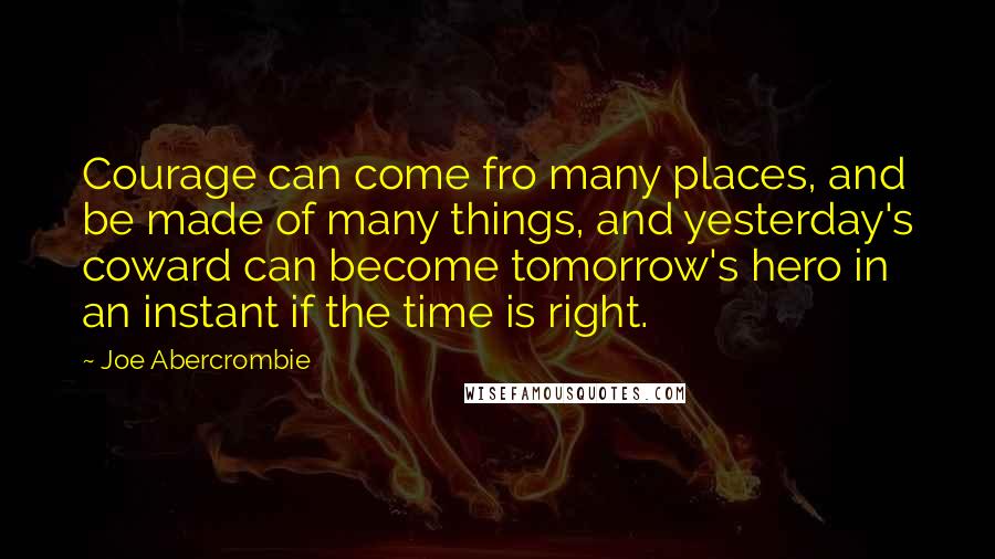 Joe Abercrombie Quotes: Courage can come fro many places, and be made of many things, and yesterday's coward can become tomorrow's hero in an instant if the time is right.