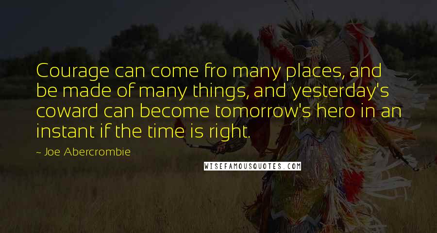 Joe Abercrombie Quotes: Courage can come fro many places, and be made of many things, and yesterday's coward can become tomorrow's hero in an instant if the time is right.