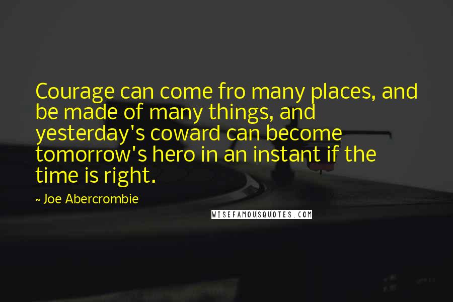 Joe Abercrombie Quotes: Courage can come fro many places, and be made of many things, and yesterday's coward can become tomorrow's hero in an instant if the time is right.