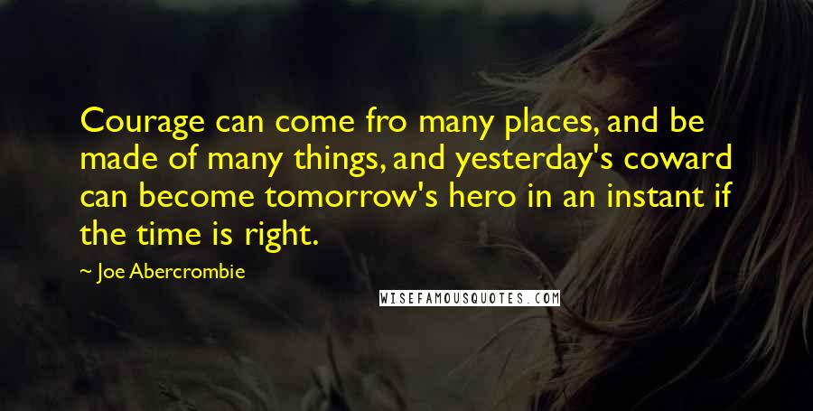 Joe Abercrombie Quotes: Courage can come fro many places, and be made of many things, and yesterday's coward can become tomorrow's hero in an instant if the time is right.