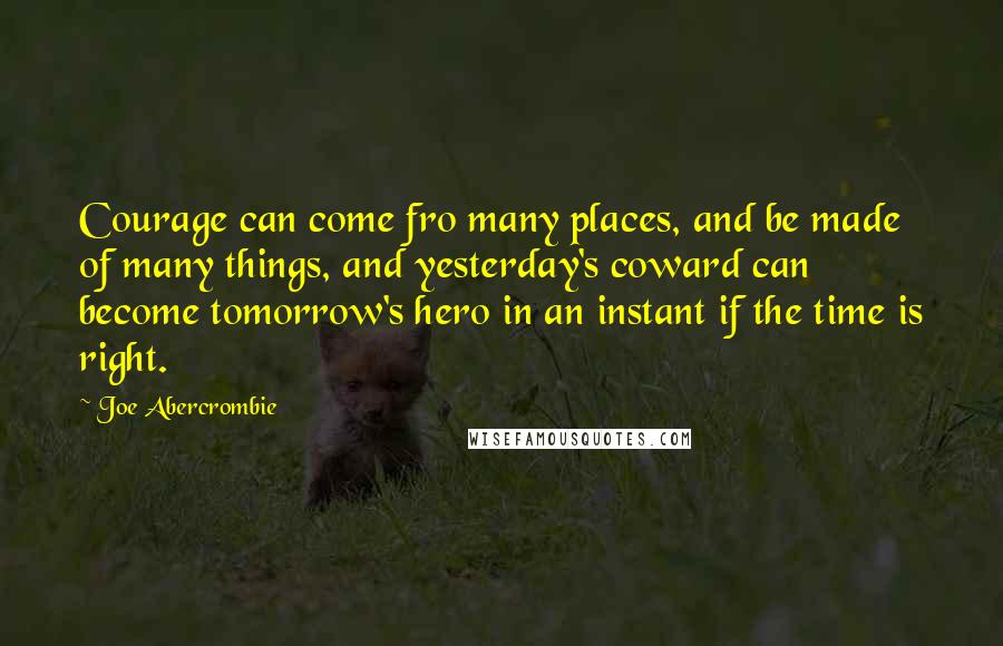 Joe Abercrombie Quotes: Courage can come fro many places, and be made of many things, and yesterday's coward can become tomorrow's hero in an instant if the time is right.