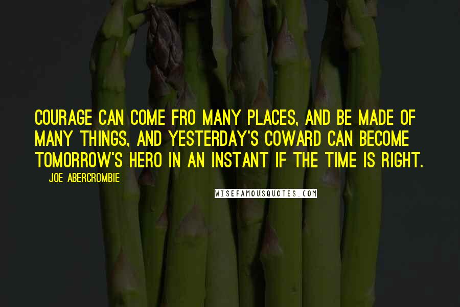 Joe Abercrombie Quotes: Courage can come fro many places, and be made of many things, and yesterday's coward can become tomorrow's hero in an instant if the time is right.