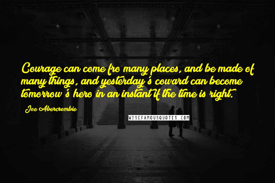 Joe Abercrombie Quotes: Courage can come fro many places, and be made of many things, and yesterday's coward can become tomorrow's hero in an instant if the time is right.